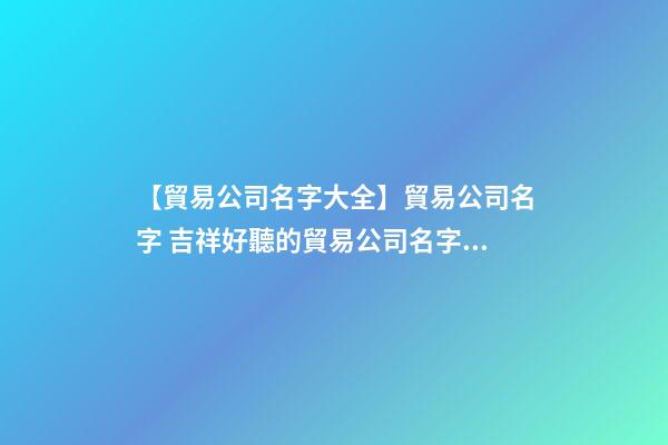 【貿易公司名字大全】貿易公司名字 吉祥好聽的貿易公司名字參考-第1張-公司起名-玄機派